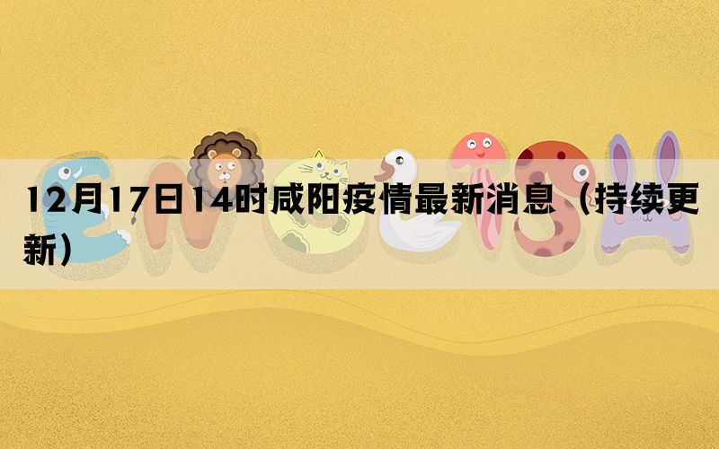 12月17日14時(shí)咸陽(yáng)疫情最新消息（持續(xù)更新）