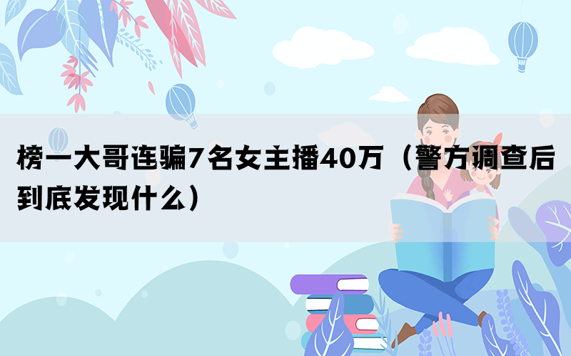榜一大哥連騙7名女主播40萬(wàn)（警方調(diào)查后到底發(fā)現(xiàn)什么）
