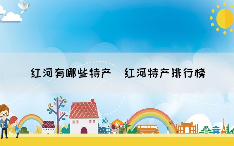 紅河有哪些特產(chǎn)（紅河特產(chǎn)排行榜）
