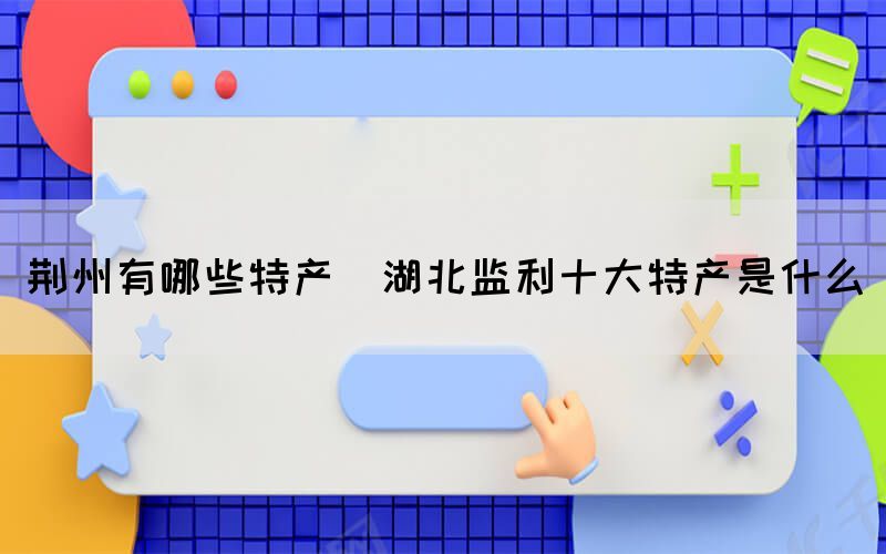 荊州有哪些特產(chǎn)(湖北監(jiān)利十大特產(chǎn)是什么)