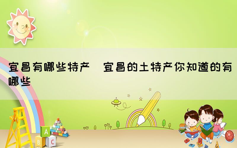 宜昌有哪些特產(chǎn)(宜昌的土特產(chǎn)你知道的有哪些)