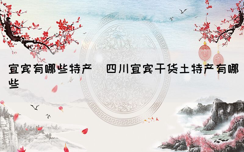 宜賓有哪些特產(chǎn)(四川宜賓干貨土特產(chǎn)有哪些)