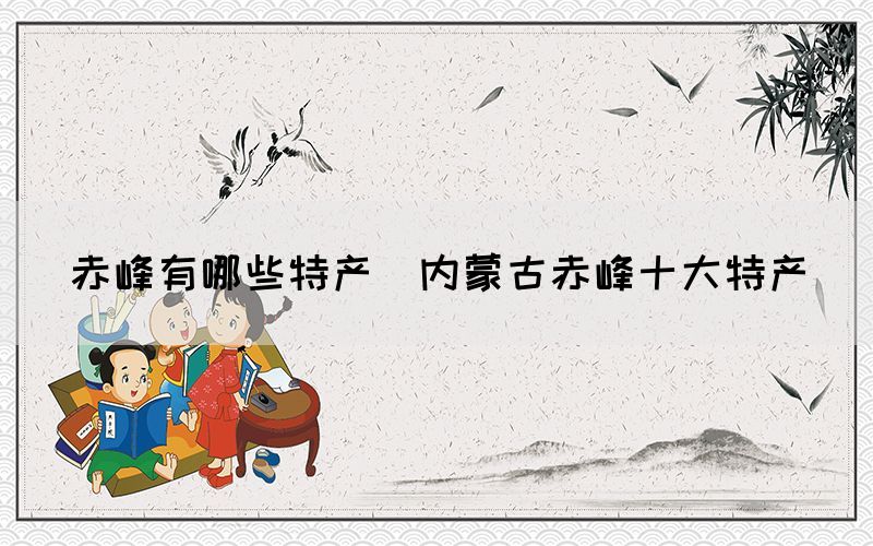 赤峰有哪些特產(chǎn)(內(nèi)蒙古赤峰十大特產(chǎn))