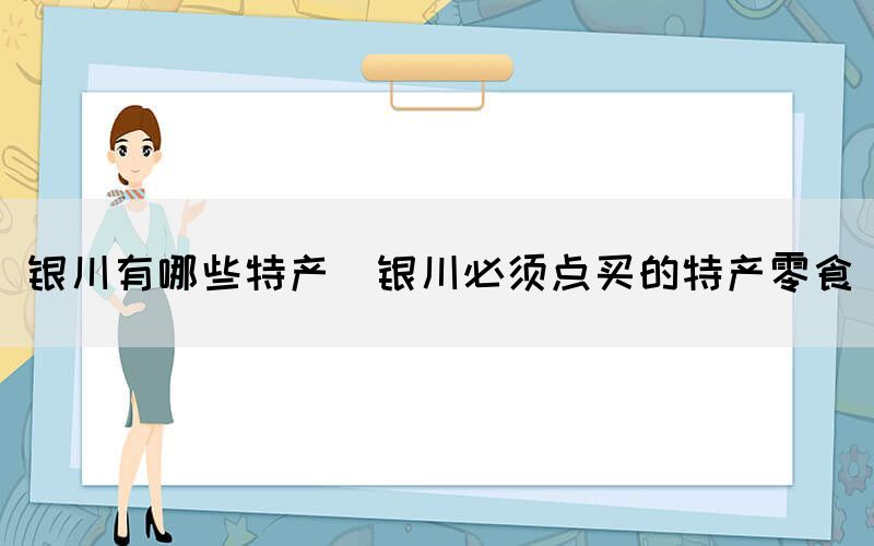 銀川有哪些特產(chǎn)(銀川必須點買的特產(chǎn)零食)