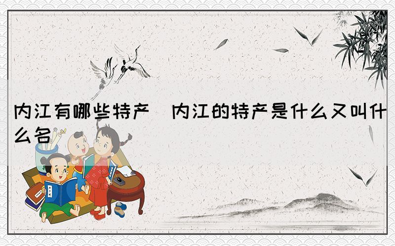 內(nèi)江有哪些特產(chǎn)(內(nèi)江的特產(chǎn)是什么又叫什么名)