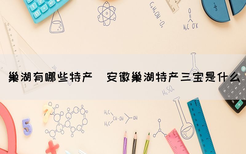 巢湖有哪些特產(chǎn)(安徽巢湖特產(chǎn)三寶是什么)