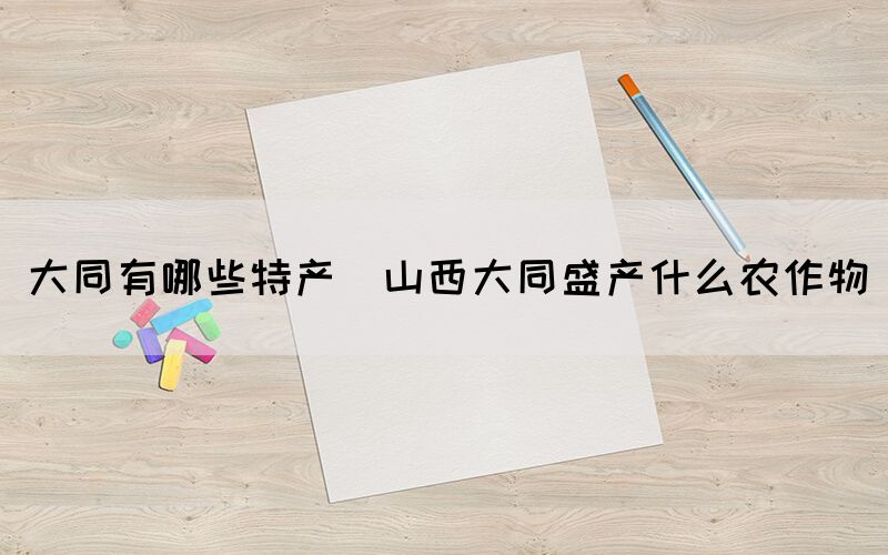 大同有哪些特產(chǎn)(山西大同盛產(chǎn)什么農(nóng)作物)
