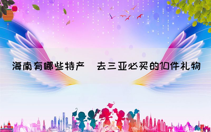海南有哪些特產(chǎn)(去三亞必買(mǎi)的10件禮物)