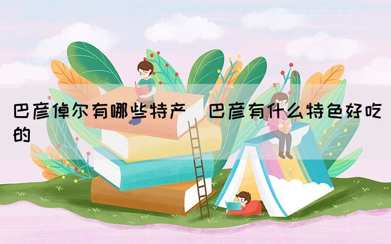 巴彥倬爾有哪些特產(chǎn)(巴彥有什么特色好吃的)