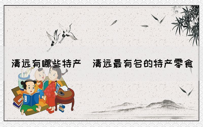 清遠(yuǎn)有哪些特產(chǎn)(清遠(yuǎn)最有名的特產(chǎn)零食)