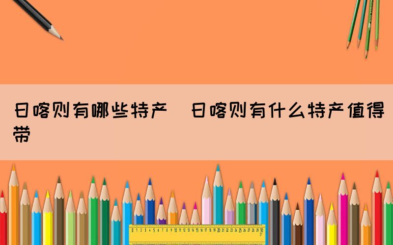 日喀則有哪些特產(chǎn)(日喀則有什么特產(chǎn)值得帶)