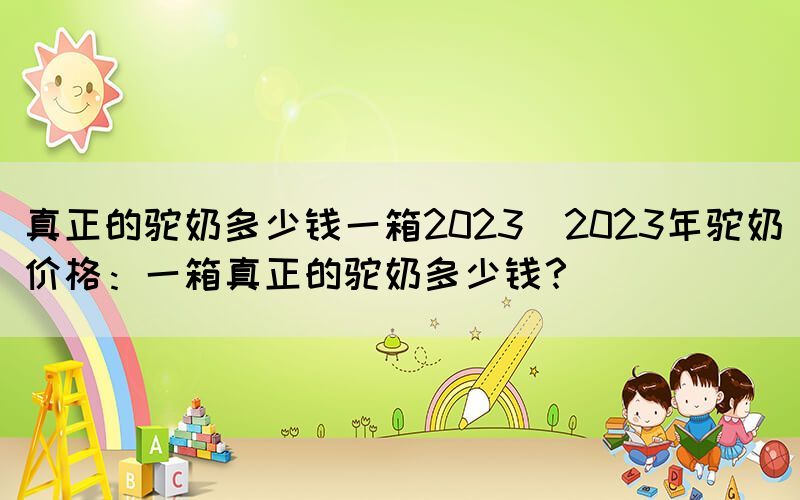真正的駝奶多少錢一箱2023(2023年駝奶價(jià)格：一箱真正的駝奶多少錢？)