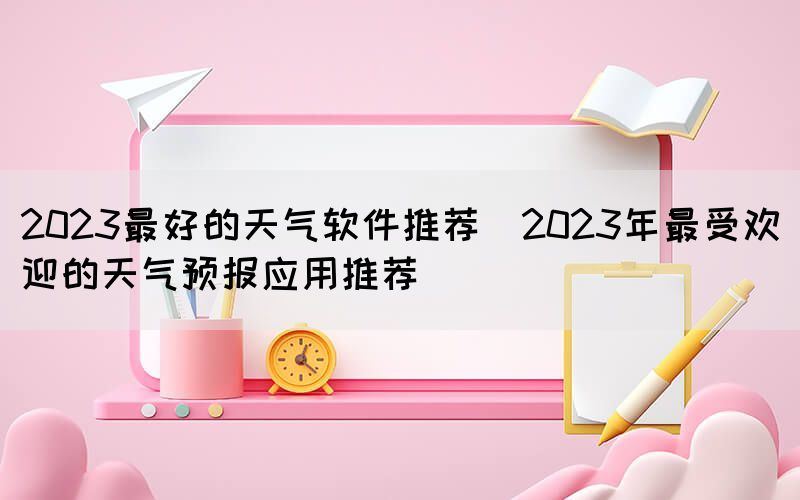 2023最好的天氣軟件推薦(2023年最受歡迎的天氣預(yù)報(bào)應(yīng)用推薦)