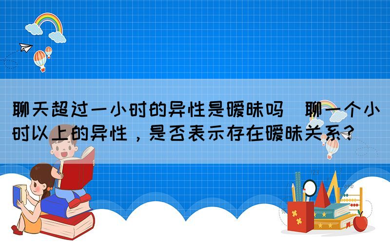 聊天超過一小時(shí)的異性是曖昧嗎(聊一個(gè)小時(shí)以上的異性，是否表示存在曖昧關(guān)系？)