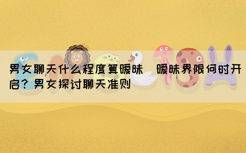 男女聊天什么程度算曖昧(曖昧界限何時(shí)開啟？男女探討聊天準(zhǔn)則)