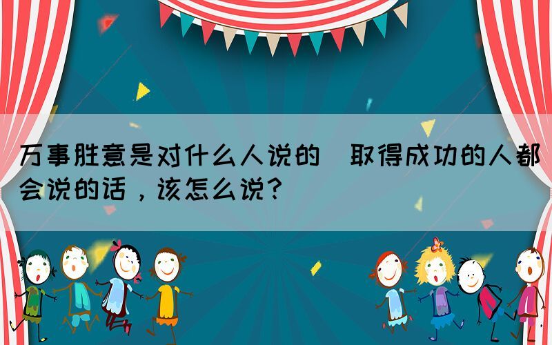萬事勝意是對什么人說的(取得成功的人都會說的話，該怎么說？)
