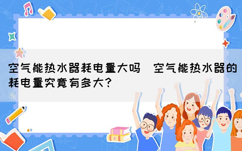 空氣能熱水器耗電量大嗎(空氣能熱水器的耗電量究竟有多大？)