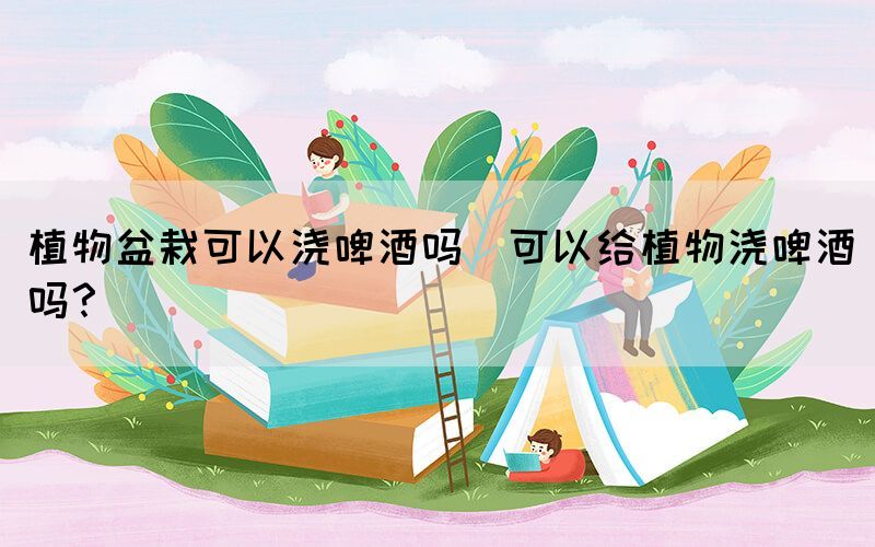 植物盆栽可以澆啤酒嗎(可以給植物澆啤酒嗎？)