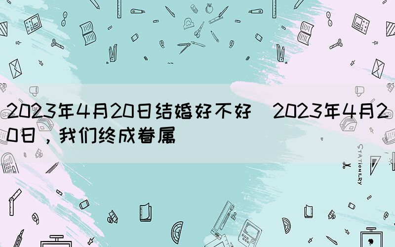 2023年4月20日結(jié)婚好不好(2023年4月20日，我們終成眷屬)