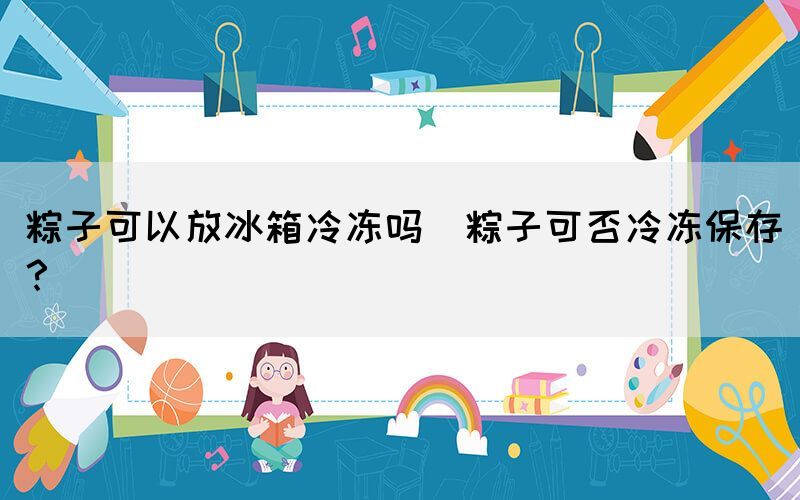粽子可以放冰箱冷凍嗎(粽子可否冷凍保存？)