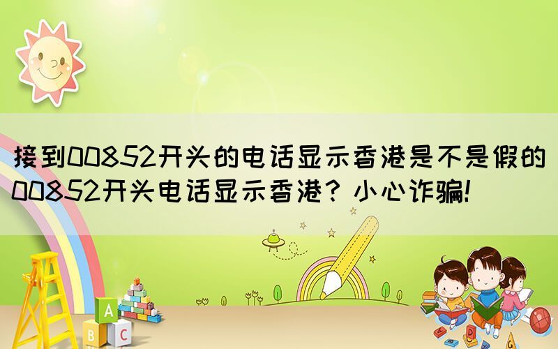接到00852開頭的電話顯示香港是不是假的(00852開頭電話顯示香港？小心詐騙！)