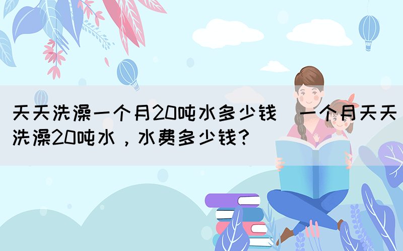 天天洗澡一個(gè)月20噸水多少錢(一個(gè)月天天洗澡20噸水，水費(fèi)多少錢？)