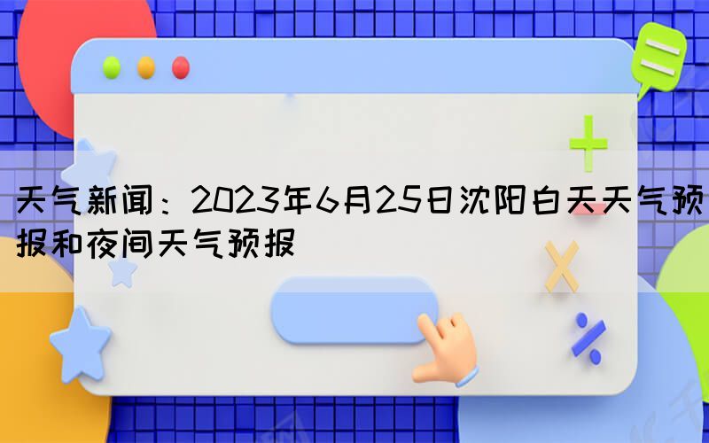 天氣新聞：2023年6月25日沈陽白天天氣預(yù)報(bào)和夜間天氣預(yù)報(bào)