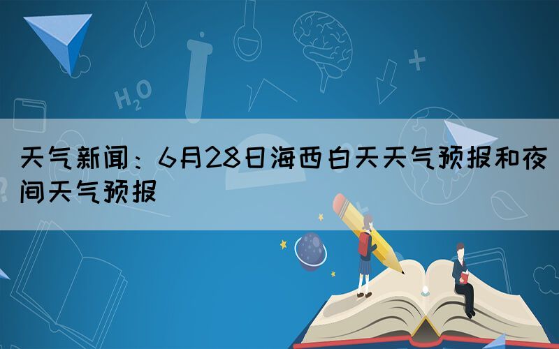 天氣新聞：6月28日海西白天天氣預(yù)報和夜間天氣預(yù)報
