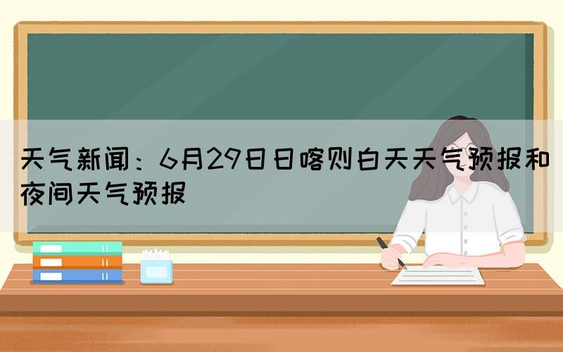 天氣新聞：6月29日日喀則白天天氣預(yù)報和夜間天氣預(yù)報