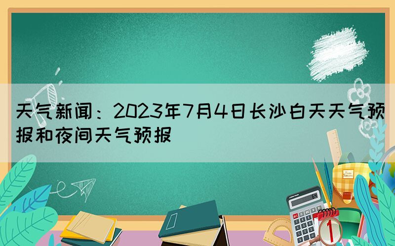 天氣新聞：2023年7月4日長沙白天天氣預報和夜間天氣預報