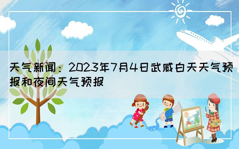 天氣新聞：2023年7月4日武威白天天氣預報和夜間天氣預報