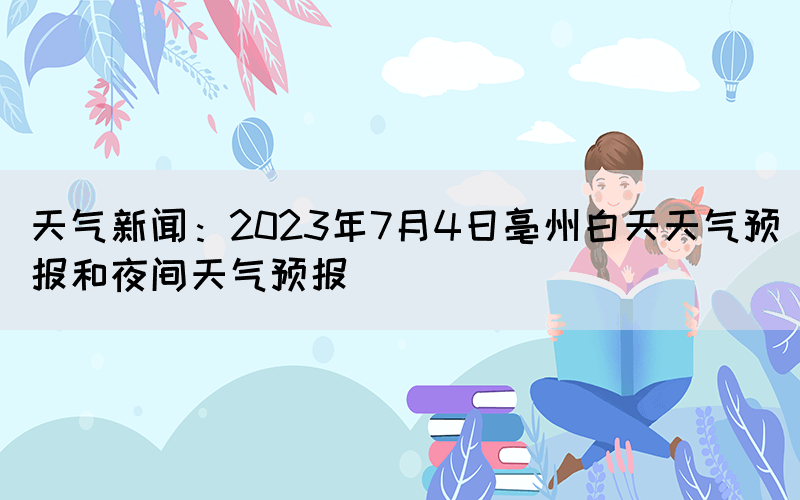 天氣新聞：2023年7月4日亳州白天天氣預報和夜間天氣預報