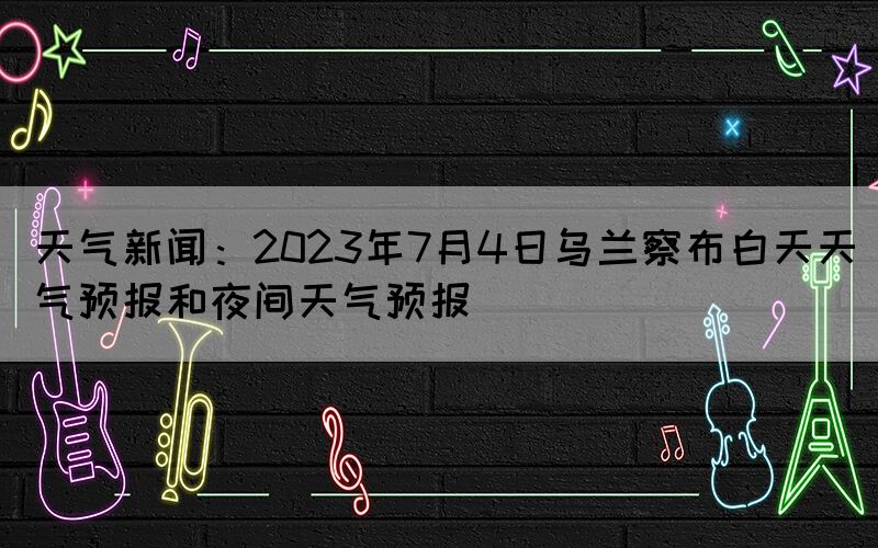 天氣新聞：2023年7月4日烏蘭察布白天天氣預報和夜間天氣預報
