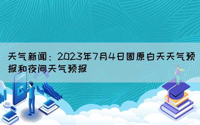 天氣新聞：2023年7月4日固原白天天氣預報和夜間天氣預報