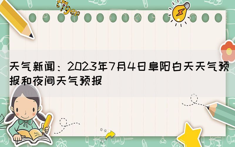 天氣新聞：2023年7月4日阜陽白天天氣預報和夜間天氣預報