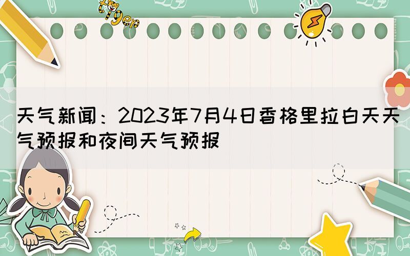 天氣新聞：2023年7月4日香格里拉白天天氣預(yù)報(bào)和夜間天氣預(yù)報(bào)