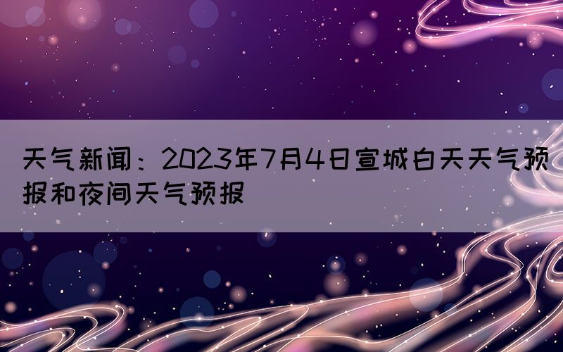 天氣新聞：2023年7月4日宣城白天天氣預(yù)報(bào)和夜間天氣預(yù)報(bào)