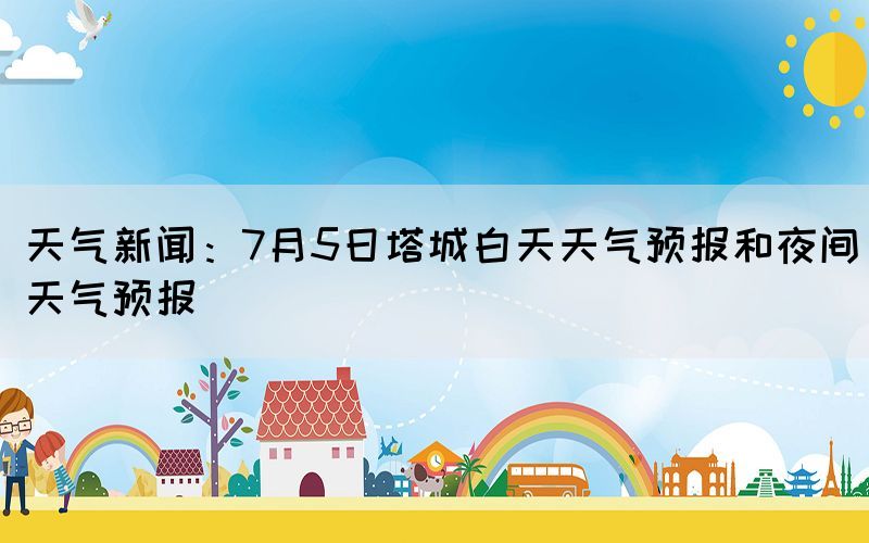 天氣新聞：7月5日塔城白天天氣預(yù)報(bào)和夜間天氣預(yù)報(bào)