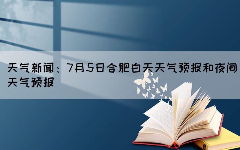 天氣新聞：7月5日合肥白天天氣預(yù)報(bào)和夜間天氣預(yù)報(bào)