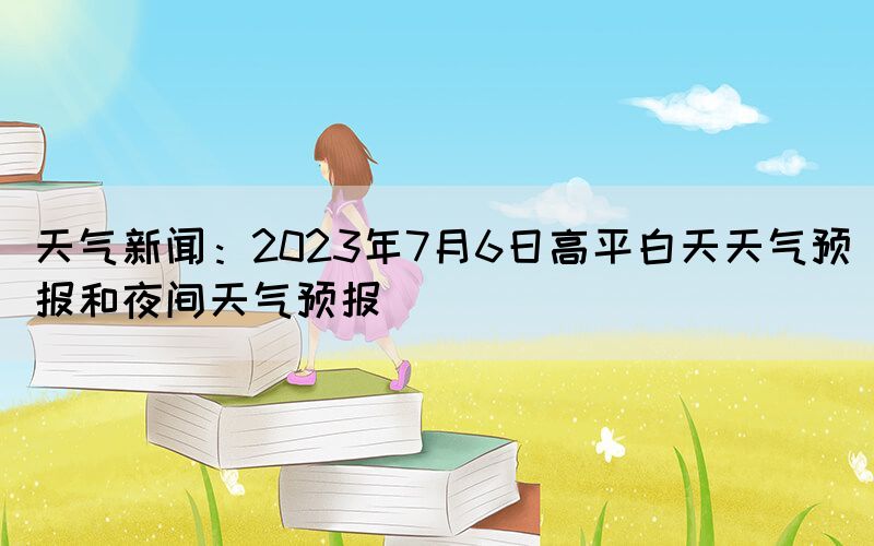 天氣新聞：2023年7月6日高平白天天氣預(yù)報(bào)和夜間天氣預(yù)報(bào)