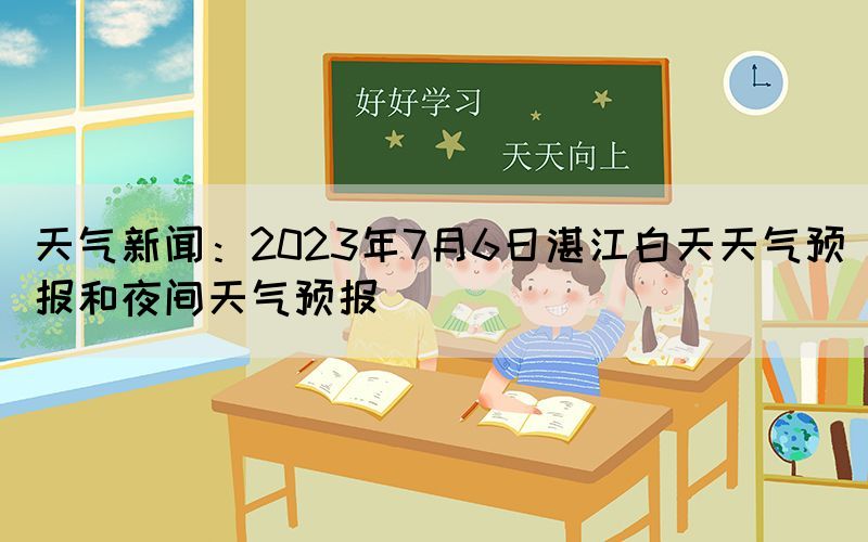 天氣新聞：2023年7月6日湛江白天天氣預(yù)報和夜間天氣預(yù)報