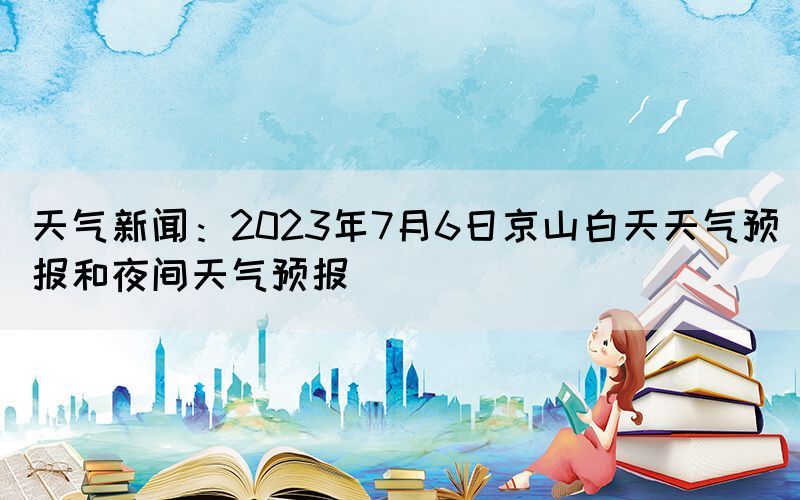天氣新聞：2023年7月6日京山白天天氣預(yù)報和夜間天氣預(yù)報