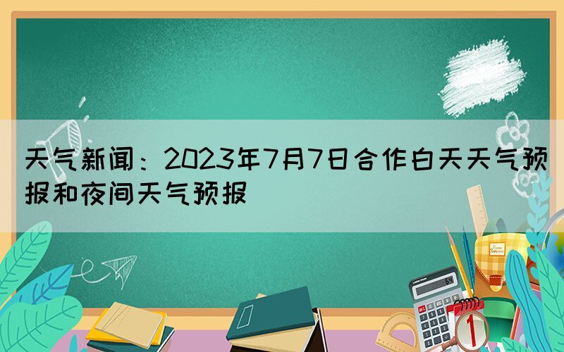 天氣新聞：2023年7月7日合作白天天氣預(yù)報和夜間天氣預(yù)報