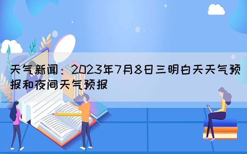 天氣新聞：2023年7月8日三明白天天氣預(yù)報和夜間天氣預(yù)報