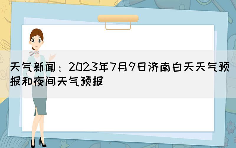 天氣新聞：2023年7月9日濟(jì)南白天天氣預(yù)報(bào)和夜間天氣預(yù)報(bào)