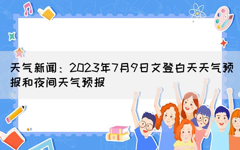 天氣新聞：2023年7月9日文登白天天氣預(yù)報(bào)和夜間天氣預(yù)報(bào)