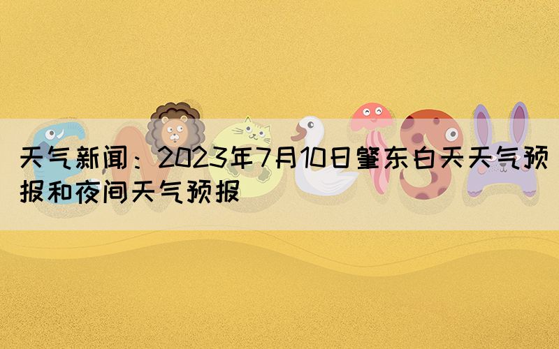 天氣新聞：2023年7月10日肇東白天天氣預(yù)報(bào)和夜間天氣預(yù)報(bào)