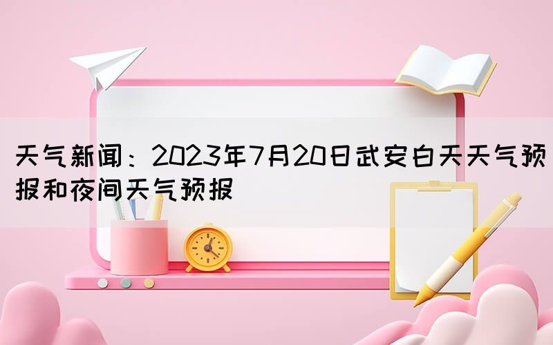 天氣新聞：2023年7月20日武安白天天氣預(yù)報(bào)和夜間天氣預(yù)報(bào)