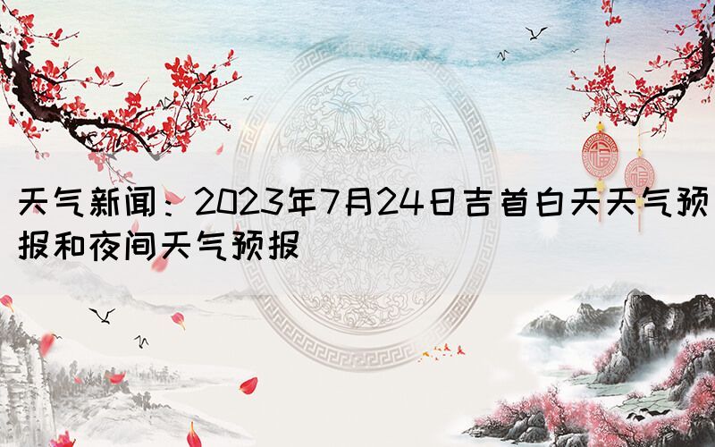 天氣新聞：2023年7月24日吉首白天天氣預(yù)報(bào)和夜間天氣預(yù)報(bào)