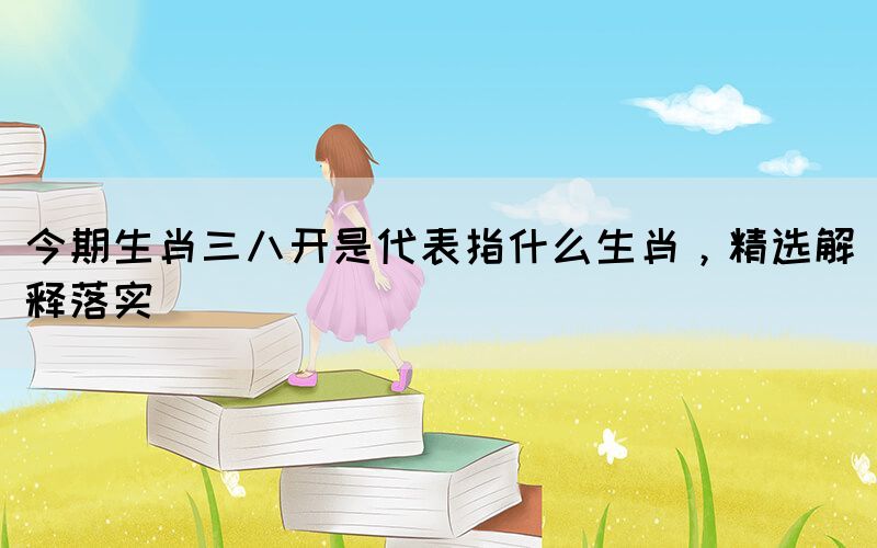 今期生肖三八開(kāi)是代表指什么生肖，精選解釋